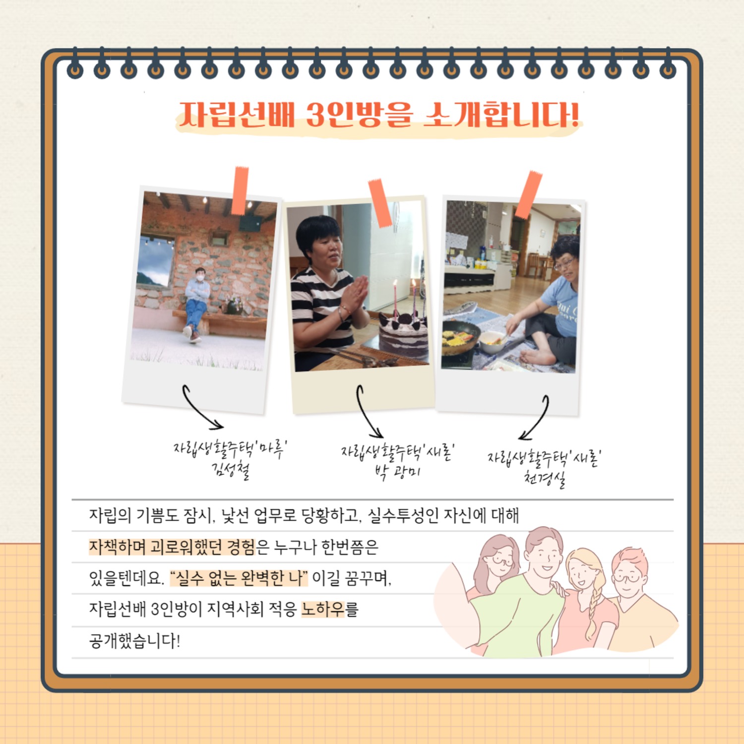 자립선배 3인방을 소개합니다!
자립생활주택'마루' 김성철
자립생활주택'새론' 박광미
자립생활주택'새론' 천경실
자립의 기쁨도 잠시, 낯선 업무로 당황하고, 실수투성인 자신에 대해자책하며 괴로워했던 경험은 누구나 한번쯤은있을텐데요. 실수 없는 완벽한 나 이길 꿈꾸며,자립선배 3인방이 지역사회 적응 노하우를공개했습니다!
