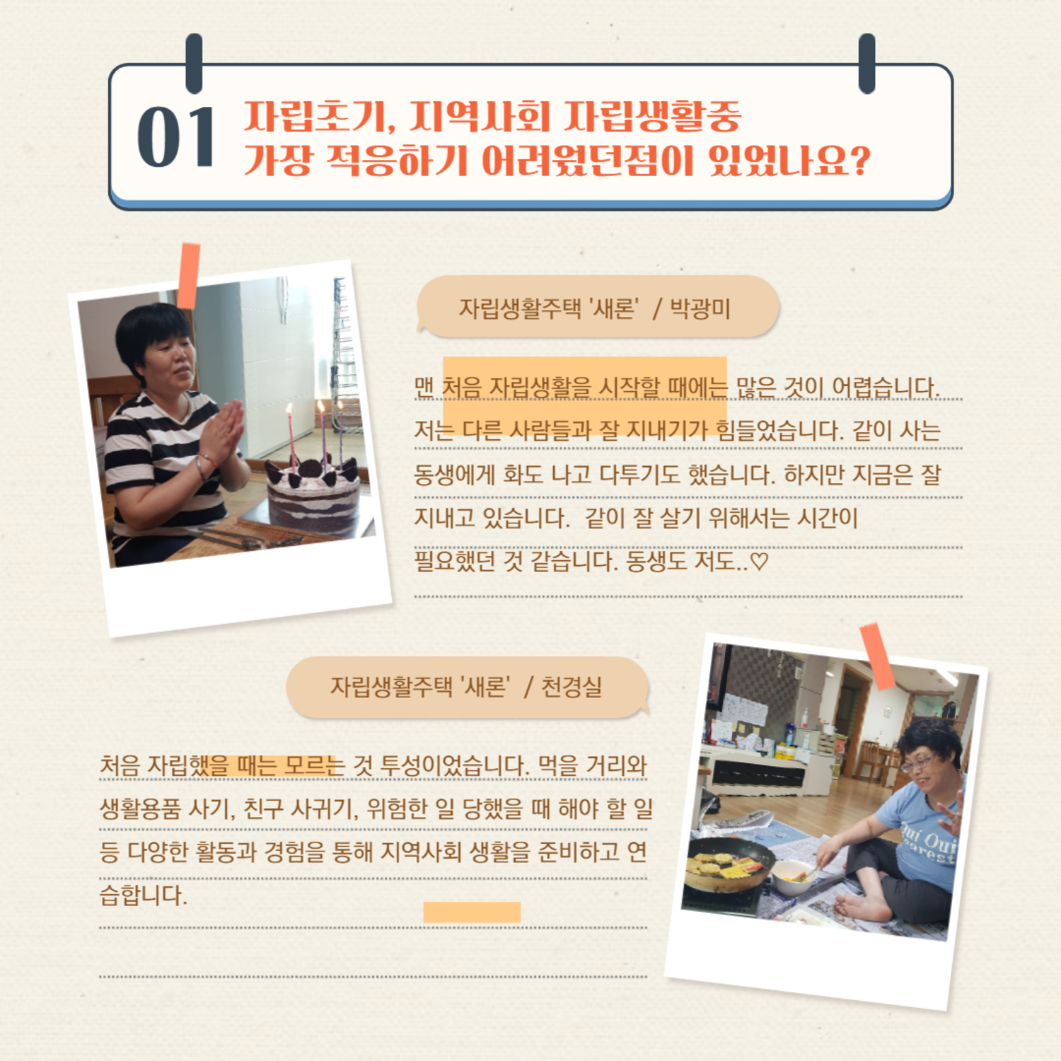 01 자립초기, 지역사회 자립생활중 가장 적응하기 어려웠던점이 있었나요?
자립생활주택 '새론' / 박광미
맨 처음 자립생활을 시작할 때에는 많은 것이 어렵습니다. 저는 다른 사람들과 잘 지내기가 힘들었습니다. 같이 사는 동생에게 화도 나고 다투기도 했습니다. 하지만 지금은 잘 지내고 있습니다. 같이 잘 살기 위해서는 시간이 필요했던 것 같습니다. 동생도 저도..♡
자립생활주택 '새론' / 천경실
처음 자립했을 때는 모르는 것 투성이었습니다. 먹을 거리와 생활용품 사기, 친구 사귀기, 위험한 일 당했을 때 해야 할 일 등 다양한 활동과 경험을 통해 지역사회 생활을 준비하고 연습합니다.