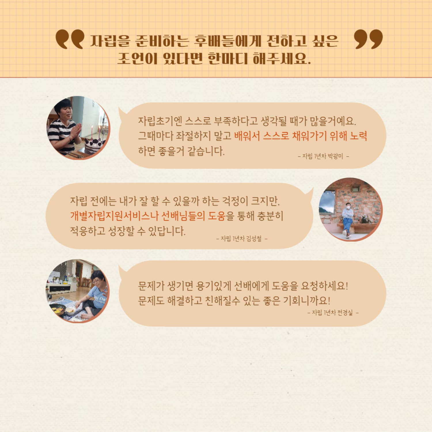 자립을 준비하는 후배들에게 전하고 싶은 조언이 있다면 한마디 해주세요.
자립초기엔 스스로 부족하다고 생각될 때가 많을거예요. 그때마다 좌절하지 말고 배워서 스스로 채워가기 위해 노력 하면 좋을거 같습니다.
-자립 1년차 박광미 -
자립 전에는 내가 잘 할 수 있을까 하는 걱정이 크지만, 개별자립지원서비스나 선배님들의 도움을 통해 충분히 적응하고 성장할 수 있답니다.
-자립 1년차 김성철 -
문제가 생기면 용기있게 선배에게 도움을 요청하세요! 문제도 해결하고 친해질수 있는 좋은 기회니까요!
-자립 1년차 천경실 -