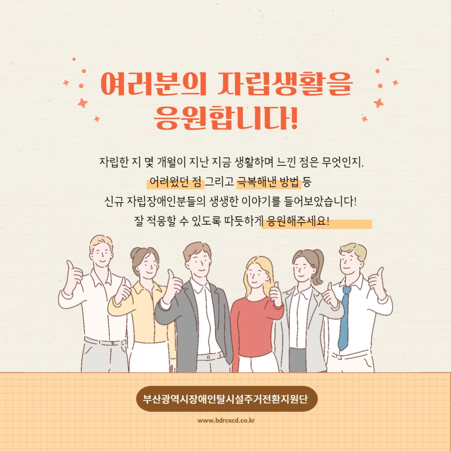 여러분의 자립생활을 응원합니다! 자립한 지 몇 개월이 지난 지금 생활하며 느낀 점은 무엇인지, 어려웠던 점 그리고 극복해낸 방법 등 신규 자립장애인분들의 생생한 이야기를 들어보았습니다! 잘 적응할 수 있도록 따듯하게 응원해주세요!
부산광역시장애인탈시설주거전환지원단
www.bdrcscd.co.kr