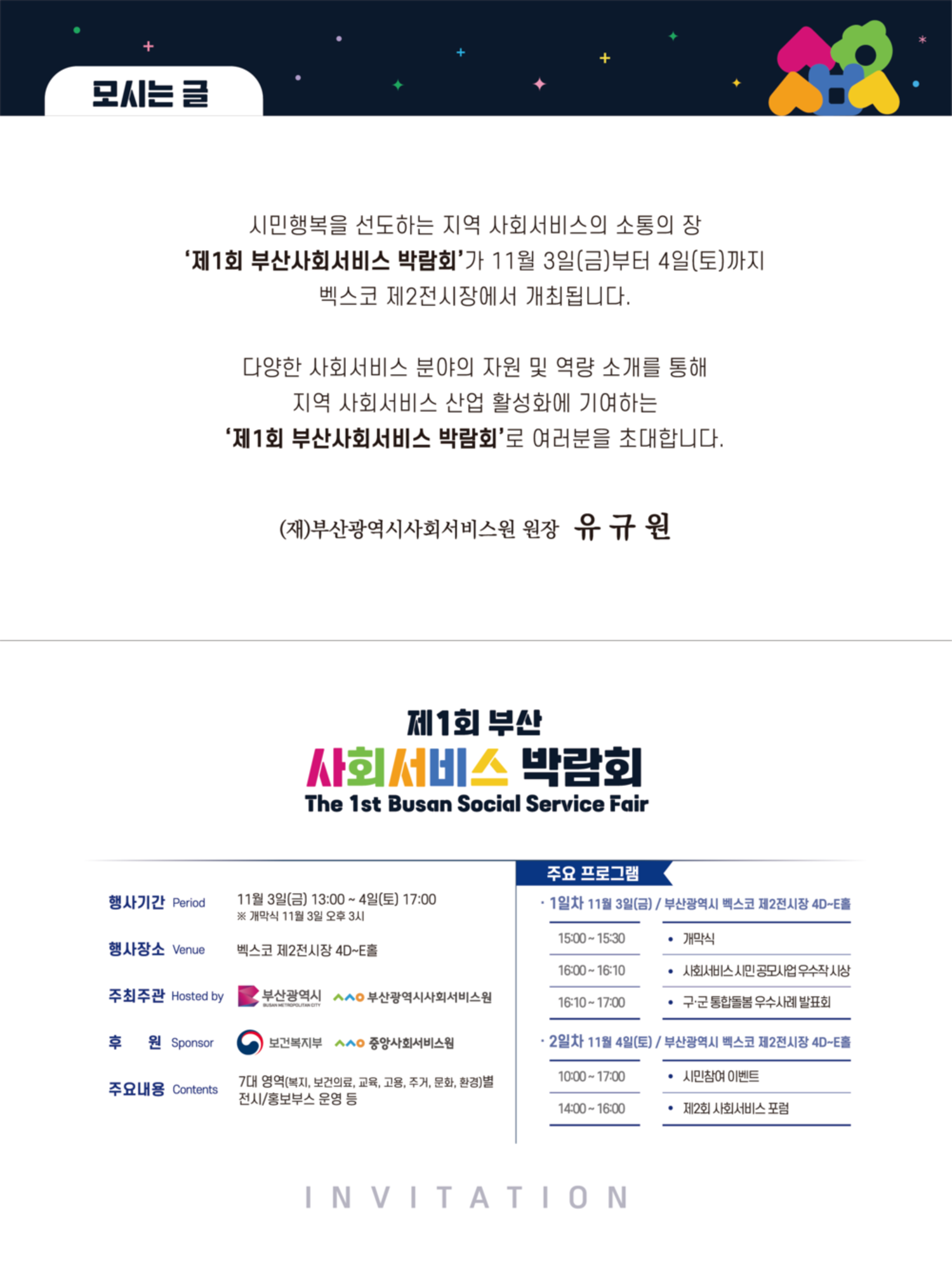 모시는 글 -시민행복을 선도하는 지역 사회서비스의 소통의 장 '제1회 부산사회서비스 박람회'가 11월 3일(금)부터 4일(토)까지 벡스코 제2전시장에서 개최됩니다. 다양한 사회서비스 분야의 자원 및 역량 소개를 통해 지역 사회서비스 산업 활성화에 기여하는 '제1회 부산사회서비스 박람회'로 여러분을 초대합니다. (재)부산광역시사회서비스원 원장 유규원 제1회 부산 사회서비스 박람회 The 1st Busan Social Service Fair 행사기간 Period 11월 3일(금) 13:00~4일(토) 17:00 ※개막식 11월 3일 오후 3시 / 행사장소 Venue 벡스코 제2전시장 4D~E홀 / 주최주관 Hosted by 부산광역시, 부산광역시사회서비스원/ 후 원 Sponsor 보건복지부, 중앙사회서비스/ 주요내용 Contents 7대 영역(복지, 보건의료, 교육, 고용, 주거, 문화, 환경)별 전시/홍보부스 운영 등 주요 프로그램 1일차 11월 3일(금) / 부산광역시 벡스코 제2전시장 4D~E홀 15:00-15:30  ?개막식 16:00-16:10 ?사회서비스 시민공모사업 우수작사상 16:10-17:00 ? 구·군 통합돌봄 우수사례 발표회 ?2일차 11월 4일(토) / 부산광역시 벡스코 제2전시장 4DE홀 10:00-17:00 시민참여 이벤트 14:00-16:00 ? 제2회 사회서비스 포럼