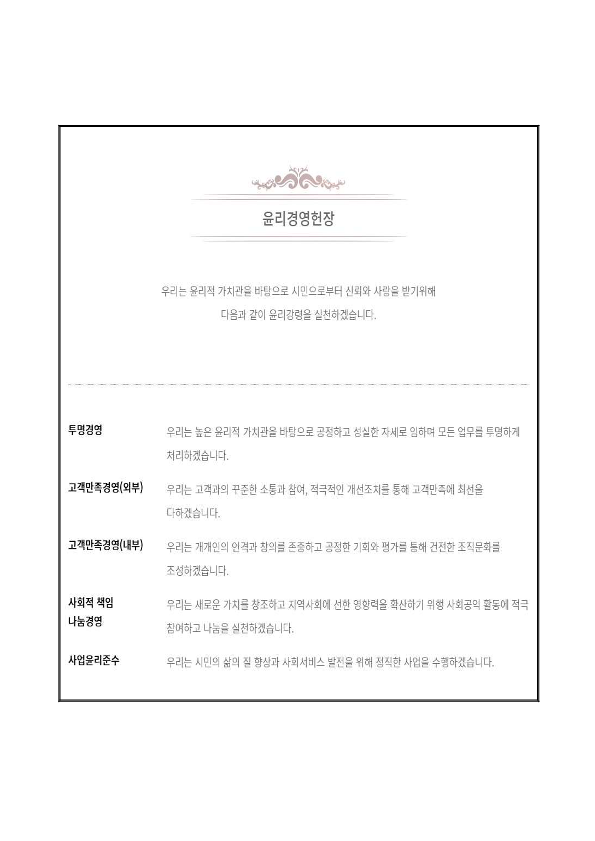 윤리경영헌장
우리는 윤리적 가치관을 바탕으로 시민으로부터 신뢰와 사랑을 받기위해
다음과 같이 윤리강령을 실천하겠습니다.
투명경영 -우리는 높은 윤리적 가치관을 바탕으로 공정하고 성실한 자세로 임하며 모든 업무를 투명하게 처리하겠습니다.
고객만족경영(외부) - 우리는 고객과의 꾸준한 소통과 참여, 적극적인 개선조치를 통해 고객만족에 최선을 다하겠습니다.
고객만족경영(내부) -우리는 개개인의 인격과 창의를 존중하고 공정한 기회와 평가를 통해 건전한 조직문화를 조성하겠습니다.
사회적 책임 나눔경영 -우리는 새로운 가치를 창조하고 지역사회에 선한 영향력을 확산하기 위해 사회공익 활동에 적극 ?참여하고 나눔을 실천하겠습니다.
사업윤리준수-우리는 시민의 삶의 질 향상과 사회서비스 발전을 위해 정직한 사업을 수행하겠습니다.
